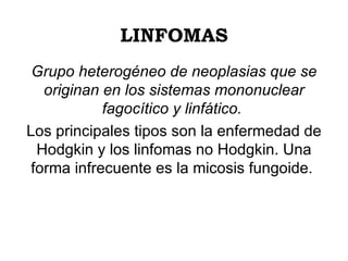 LINFOMAS Grupo heterogéneo de neoplasias que se originan en los sistemas mononuclear fagocítico y linfático.   Los principales tipos son la enfermedad de Hodgkin y los linfomas no Hodgkin. Una forma infrecuente es la micosis fungoide.  