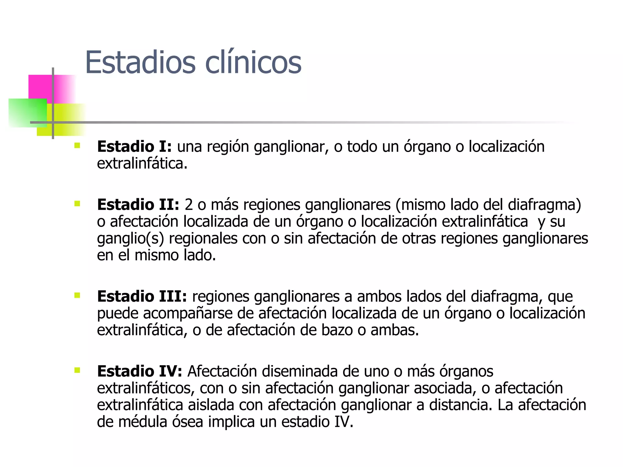 Estadios clínicos Estadio I:  una  región ganglionar ,  o todo  un órgano o localización extralinfática.  Estadio II:   2  o más regiones ganglionares  ( mismo lado del  diafragma)  o afectación localizada de un órgano o localización extralinfática   y su ganglio (s)  regionales con o sin afectación de otras regiones ganglionares en el mismo lado.  Estadio III:  regiones ganglionares a ambos lados del diafragma, que puede acompañarse de afectación localizada de un órgano o localización extralinfática, o de afectación de bazo o ambas . Estadio IV:  Afectación diseminada de uno o más órganos extralinfáticos, con o sin afectación ganglionar asociada, o afectación extralinfática aislada con afectación ganglionar a distancia. La afectación de médula ósea implica un estadio IV . 