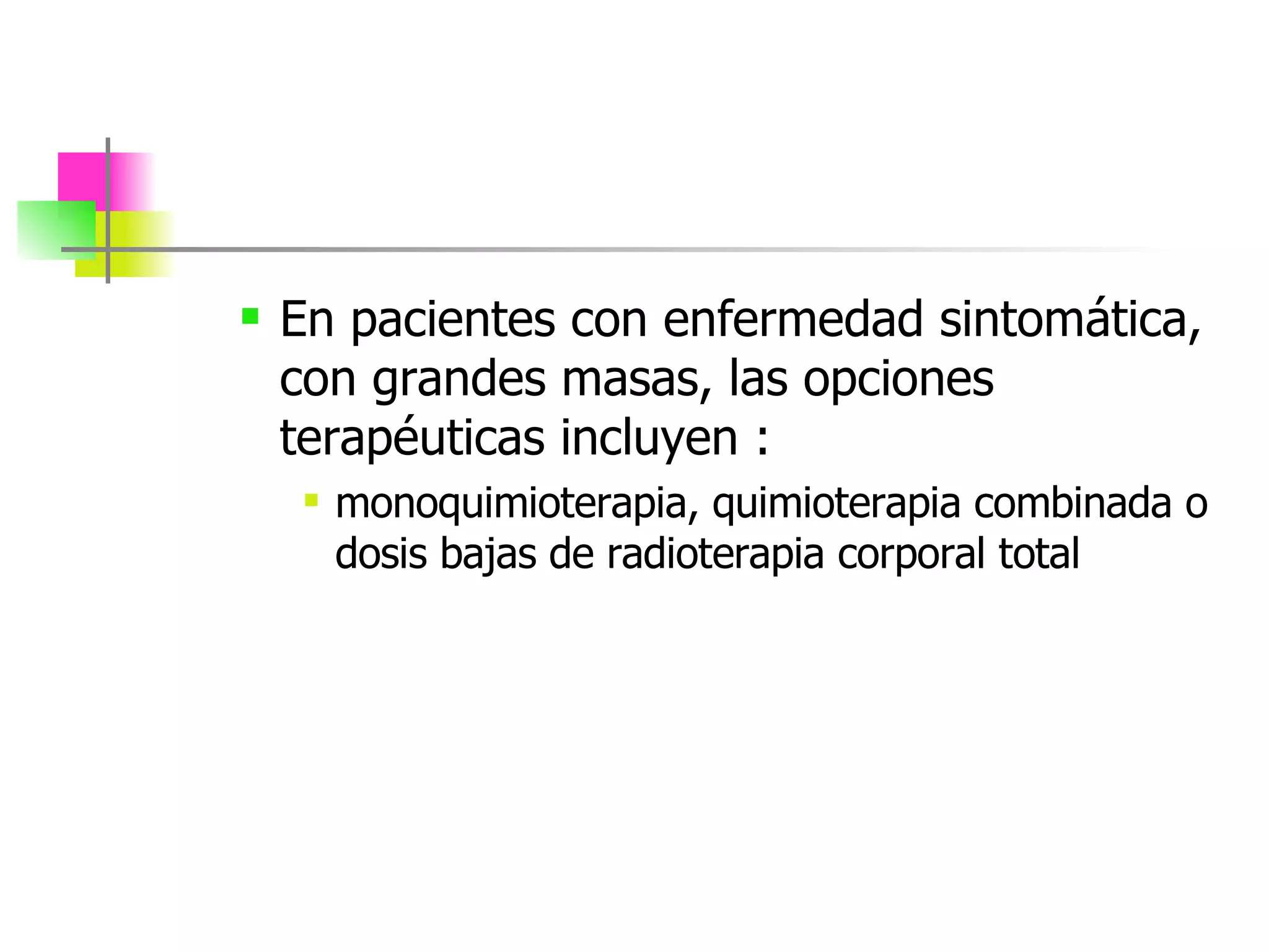 En pacientes con enfermedad sintomática, con grandes masas, las opciones terapéuticas incluyen :  monoquimioterapia, quimioterapia combinada o dosis bajas de radioterapia corporal total 