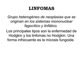 LINFOMAS
Grupo heterogéneo de neoplasias que se
originan en los sistemas mononuclear
fagocítico y linfático.
Los principales tipos son la enfermedad de
Hodgkin y los linfomas no Hodgkin. Una
forma infrecuente es la micosis fungoide.

 