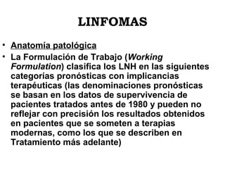 LINFOMAS
• Anatomía patológica
• La Formulación de Trabajo (Working
Formulation) clasifica los LNH en las siguientes
categorías pronósticas con implicancias
terapéuticas (las denominaciones pronósticas
se basan en los datos de supervivencia de
pacientes tratados antes de 1980 y pueden no
reflejar con precisión los resultados obtenidos
en pacientes que se someten a terapias
modernas, como los que se describen en
Tratamiento más adelante)

 