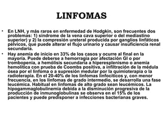 LINFOMAS
•

•

En LNH, y más raros en enfermedad de Hodgkin, son frecuentes dos
problemas: 1) síndrome de la vena cava superior o del mediastino
superior) y 2) la compresión ureteral producida por ganglios linfáticos
pélvicos, que puede alterar el flujo urinario y causar insuficiencia renal
secundaria.
Hay anemia de inicio en 33% de los casos y ocurre al final en la
mayoría. Puede deberse a hemorragia por afectación GI o por
trombopenia, a hemólisis secundaria a hiperesplenismo o anemia
hemolítica con prueba de Coombs positiva, a infiltración de la médula
ósea por el linfoma o a supresión medular por la quimioterapia o la
radioterapia. En el 20-40% de los linfomas linfocíticos y, con menor
frecuencia, en los linfomas de grado intermedio, se desarrolla una fase
leucémica. Habitual en linfomas de alto grado sean leucémicos. La
hipogammaglobulinemia debida a la disminución progresiva de la
producción de inmunoglobulinas se observa en el 15% de los
pacientes y puede predisponer a infecciones bacterianas graves.

 