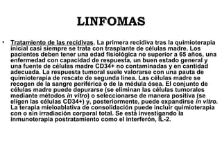 LINFOMAS
•

Tratamiento de las recidivas. La primera recidiva tras la quimioterapia
inicial casi siempre se trata con trasplante de células madre. Los
pacientes deben tener una edad fisiológica no superior a 65 años, una
enfermedad con capacidad de respuesta, un buen estado general y
una fuente de células madre CD34+ no contaminadas y en cantidad
adecuada. La respuesta tumoral suele valorarse con una pauta de
quimioterapia de rescate de segunda línea. Las células madre se
recogen de la sangre periférica o de la médula ósea. El conjunto de
células madre puede depurarse (se eliminan las células tumorales
mediante métodos in vitro) o seleccionarse de manera positiva (se
eligen las células CD34+) y, posteriormente, puede expandirse in vitro.
La terapia mieloablativa de consolidación puede incluir quimioterapia
con o sin irradiación corporal total. Se está investigando la
inmunoterapia postratamiento como el interferón, IL-2.

 