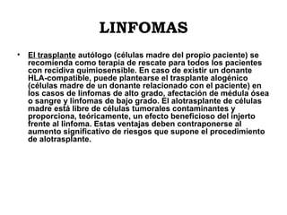 LINFOMAS
•

El trasplante autólogo (células madre del propio paciente) se
recomienda como terapia de rescate para todos los pacientes
con recidiva quimiosensible. En caso de existir un donante
HLA-compatible, puede plantearse el trasplante alogénico
(células madre de un donante relacionado con el paciente) en
los casos de linfomas de alto grado, afectación de médula ósea
o sangre y linfomas de bajo grado. El alotrasplante de células
madre está libre de células tumorales contaminantes y
proporciona, teóricamente, un efecto beneficioso del injerto
frente al linfoma. Estas ventajas deben contraponerse al
aumento significativo de riesgos que supone el procedimiento
de alotrasplante.

 