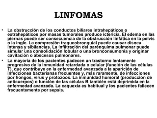 LINFOMAS
•

•

La obstrucción de los conductos biliares intrahepáticos o
extrahepáticos por masas tumorales produce ictericia. El edema en las
piernas puede ser consecuencia de la obstrucción linfática en la pelvis
o la ingle. La compresión traqueobronquial puede causar disnea
intensa y sibilancias. La infiltración del parénquima pulmonar puede
simular una consolidación lobular o una bronconeumonía y originar
cavitación o abscesos pulmonares.
La mayoría de los pacientes padecen un trastorno lentamente
progresivo de la inmunidad retardada o celular (función de las células
T), que contribuye en la enfermedad avanzada a la aparición de
infecciones bacterianas frecuentes y, más raramente, de infecciones
por hongos, virus y protozoos. La inmunidad humoral (producción de
anticuerpos) o función de las células B también está deprimida en la
enfermedad avanzada. La caquexia es habitual y los pacientes fallecen
frecuentemente por sepsis.

 