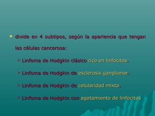 

divide en 4 subtipos, según la apariencia que tengan
las células cancerosa:
 Linfoma de Hodgkin clásico rico en linfocitos.
 Linfoma de Hodgkin de esclerosis ganglionar.
 Linfoma de Hodgkin de celularidad mixta.
 Linfoma de Hodgkin con agotamiento de linfocitos

 