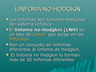 LINFOMA NO HODGKIN
 Los

linfomas son tumores malignos
del sistema linfático
 El linfoma no-Hodgkin (LNH) es
un tipo de cáncer que surge en los
linfocitos.
 Son un conjunto de linfomas
diferentes al linfoma de Hodgkin.
 El linfoma no Hodgkin lo forman
más de 30 linfomas diferentes

 