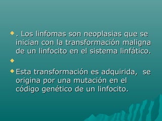 .

Los linfomas son neoplasias que se
inician con la transformación maligna
de un linfocito en el sistema linfático.


 Esta

transformación es adquirida, se
origina por una mutación en el
código genético de un linfocito.

 