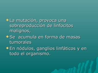  La

mutación, provoca una
sobreproducción de linfocitos
malignos,
 Se acumula en forma de masas
tumorales
 En nódulos, ganglios linfáticos y en
todo el organismo.

 
