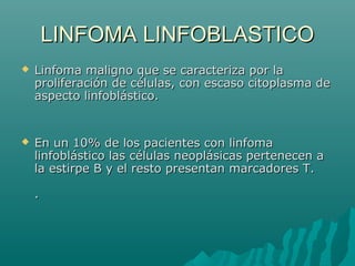 LINFOMA LINFOBLASTICO


Linfoma maligno que se caracteriza por la
proliferación de células, con escaso citoplasma de
aspecto linfoblástico.



En un 10% de los pacientes con linfoma
linfoblástico las células neoplásicas pertenecen a
la estirpe B y el resto presentan marcadores T.
.

 