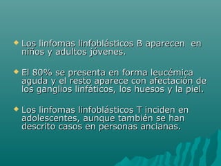 

Los linfomas linfoblásticos B aparecen en
niños y adultos jóvenes.



El 80% se presenta en forma leucémica
aguda y el resto aparece con afectación de
los ganglios linfáticos, los huesos y la piel.



Los linfomas linfoblásticos T inciden en
adolescentes, aunque también se han
descrito casos en personas ancianas.

 