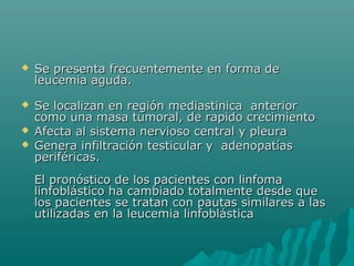 

Se presenta frecuentemente en forma de
leucemia aguda.



Se localizan en región mediastinica anterior
como una masa tumoral, de rapido crecimiento
Afecta al sistema nervioso central y pleura
Genera infiltración testicular y adenopatías
periféricas.




El pronóstico de los pacientes con linfoma
linfoblástico ha cambiado totalmente desde que
los pacientes se tratan con pautas similares a las
utilizadas en la leucemia linfoblástica

 