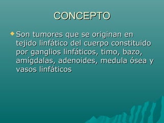 CONCEPTO
 Son

tumores que se originan en
tejido linfático del cuerpo constituido
por ganglios linfáticos, timo, bazo,
amígdalas, adenoides, medula ósea y
vasos linfáticos

 