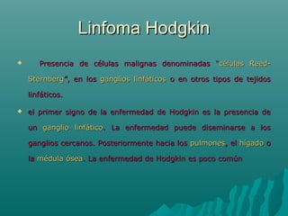 Linfoma Hodgkin


Presencia de células malignas denominadas “células ReedSternberg”, en los ganglios linfáticos o en otros tipos de tejidos
linfáticos.



el primer signo de la enfermedad de Hodgkin es la presencia de
un ganglio linfático. La enfermedad puede diseminarse a los
ganglios cercanos. Posteriormente hacia los pulmones, el hígado o
la médula ósea. La enfermedad de Hodgkin es poco común

 