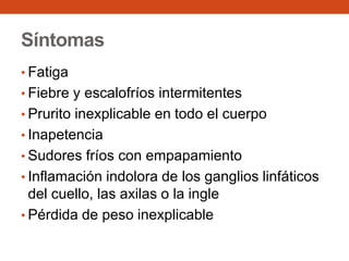 Síntomas
• Fatiga

• Fiebre y escalofríos intermitentes
• Prurito inexplicable en todo el cuerpo
• Inapetencia

• Sudores fríos con empapamiento
• Inflamación indolora de los ganglios linfáticos

del cuello, las axilas o la ingle
• Pérdida de peso inexplicable

 