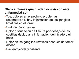 Otros síntomas que pueden ocurrir con esta
enfermedad son:
• Tos, dolores en el pecho o problemas
respiratorios si hay inflamación de los ganglios
linfáticos en el tórax
• Sudoración excesiva
• Dolor o sensación de llenura por debajo de las
costillas debido a la inflamación del hígado o el
bazo
• Dolor en los ganglios linfáticos después de tomar
alcohol
• Piel enrojecida y caliente

 