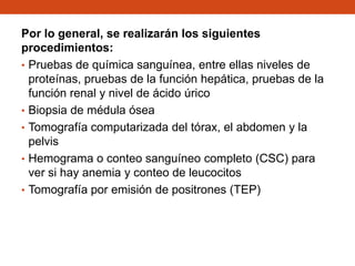 Por lo general, se realizarán los siguientes
procedimientos:
• Pruebas de química sanguínea, entre ellas niveles de
proteínas, pruebas de la función hepática, pruebas de la
función renal y nivel de ácido úrico
• Biopsia de médula ósea
• Tomografía computarizada del tórax, el abdomen y la
pelvis
• Hemograma o conteo sanguíneo completo (CSC) para
ver si hay anemia y conteo de leucocitos
• Tomografía por emisión de positrones (TEP)

 