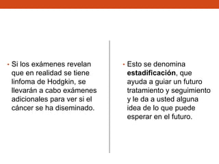 • Si los exámenes revelan

que en realidad se tiene
linfoma de Hodgkin, se
llevarán a cabo exámenes
adicionales para ver si el
cáncer se ha diseminado.

• Esto se denomina

estadificación, que
ayuda a guiar un futuro
tratamiento y seguimiento
y le da a usted alguna
idea de lo que puede
esperar en el futuro.

 