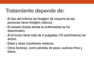 Tratamiento depende de:
• El tipo del linfoma de Hodgkin (la mayoría de las
•
•
•
•

personas tiene Hodgkin clásico).
El estadio (hasta dónde la enfermedad se ha
diseminado).
Si el tumor tiene más de 4 pulgadas (10 centímetros) de
ancho.
Edad y otras cuestiones médicas.
Otros factores, como pérdida de peso, sudores fríos y
fiebre.

 