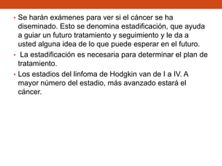 • Se harán exámenes para ver si el cáncer se ha

diseminado. Esto se denomina estadificación, que ayuda
a guiar un futuro tratamiento y seguimiento y le da a
usted alguna idea de lo que puede esperar en el futuro.
• La estadificación es necesaria para determinar el plan de
tratamiento.
• Los estadios del linfoma de Hodgkin van de I a IV. A
mayor número del estadio, más avanzado estará el
cáncer.

 