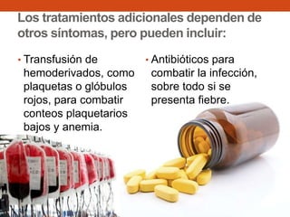 Los tratamientos adicionales dependen de
otros síntomas, pero pueden incluir:
• Transfusión de

hemoderivados, como
plaquetas o glóbulos
rojos, para combatir
conteos plaquetarios
bajos y anemia.

• Antibióticos para

combatir la infección,
sobre todo si se
presenta fiebre.

 