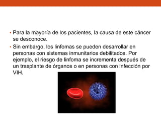 • Para la mayoría de los pacientes, la causa de este cáncer

se desconoce.
• Sin embargo, los linfomas se pueden desarrollar en
personas con sistemas inmunitarios debilitados. Por
ejemplo, el riesgo de linfoma se incrementa después de
un trasplante de órganos o en personas con infección por
VIH.

 