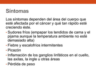 Síntomas
Los síntomas dependen del área del cuerpo que
esté afectada por el cáncer y qué tan rápido esté
creciendo éste.
• Sudores fríos (empapar los tendidos de cama y el
pijama aunque la temperatura ambiente no esté
demasiado alta)
• Fiebre y escalofríos intermitentes
• Picazón
• Inflamación de los ganglios linfáticos en el cuello,
las axilas, la ingle u otras áreas
• Pérdida de peso

 