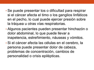 • Se puede presentar tos o dificultad para respirar

si el cáncer afecta el timo o los ganglios linfáticos
en el pecho, lo cual puede ejercer presión sobre
la tráquea u otras vías respiratorias.
• Algunos pacientes pueden presentar hinchazón o
dolor abdominal, lo que puede llevar a
inapetencia, estreñimiento, náuseas y vómitos.
• Si el cáncer afecta las células en el cerebro, la
persona puede presentar dolor de cabeza,
problemas de concentración, cambios de
personalidad o crisis epilépticas.

 