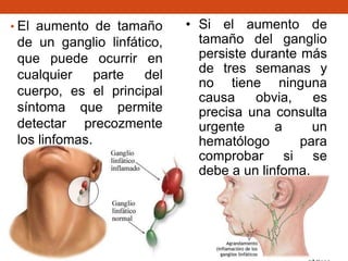 • El aumento de tamaño

de un ganglio linfático,
que puede ocurrir en
cualquier
parte
del
cuerpo, es el principal
síntoma que permite
detectar precozmente
los linfomas.

• Si el aumento de
tamaño del ganglio
persiste durante más
de tres semanas y
no tiene ninguna
causa
obvia,
es
precisa una consulta
urgente
a
un
hematólogo
para
comprobar si se
debe a un linfoma.

 
