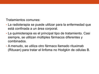 Tratamientos comunes:
• La radioterapia se puede utilizar para la enfermedad que
está confinada a un área corporal.
• La quimioterapia es el principal tipo de tratamiento. Casi
siempre, se utilizan múltiples fármacos diferentes y
combinados.
• A menudo, se utiliza otro fármaco llamado rituximab
(Rituxan) para tratar el linfoma no Hodgkin de células B.

 