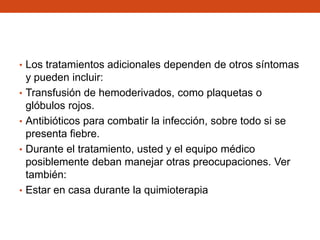• Los tratamientos adicionales dependen de otros síntomas
•
•
•

•

y pueden incluir:
Transfusión de hemoderivados, como plaquetas o
glóbulos rojos.
Antibióticos para combatir la infección, sobre todo si se
presenta fiebre.
Durante el tratamiento, usted y el equipo médico
posiblemente deban manejar otras preocupaciones. Ver
también:
Estar en casa durante la quimioterapia

 