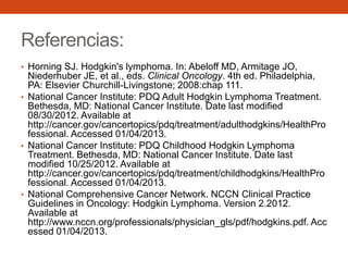 Referencias:
• Horning SJ. Hodgkin's lymphoma. In: Abeloff MD, Armitage JO,

Niederhuber JE, et al., eds. Clinical Oncology. 4th ed. Philadelphia,
PA: Elsevier Churchill-Livingstone; 2008:chap 111.
• National Cancer Institute: PDQ Adult Hodgkin Lymphoma Treatment.
Bethesda, MD: National Cancer Institute. Date last modified
08/30/2012. Available at
http://cancer.gov/cancertopics/pdq/treatment/adulthodgkins/HealthPro
fessional. Accessed 01/04/2013.
• National Cancer Institute: PDQ Childhood Hodgkin Lymphoma
Treatment. Bethesda, MD: National Cancer Institute. Date last
modified 10/25/2012. Available at
http://cancer.gov/cancertopics/pdq/treatment/childhodgkins/HealthPro
fessional. Accessed 01/04/2013.
• National Comprehensive Cancer Network. NCCN Clinical Practice
Guidelines in Oncology: Hodgkin Lymphoma. Version 2.2012.
Available at
http://www.nccn.org/professionals/physician_gls/pdf/hodgkins.pdf. Acc
essed 01/04/2013.

 