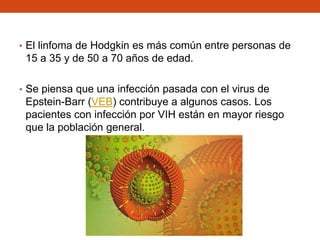 • El linfoma de Hodgkin es más común entre personas de

15 a 35 y de 50 a 70 años de edad.
• Se piensa que una infección pasada con el virus de

Epstein-Barr (VEB) contribuye a algunos casos. Los
pacientes con infección por VIH están en mayor riesgo
que la población general.

 