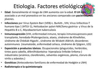 Etiologia. Factores etiológicos
• Edad. Generalmente el riesgo de LNH aumenta con la edad. El LH esta
asociado a un mal pronostico en los ancianos comparado con pacientes mas
jóvenes.
• Infecciones por Virus Epstein Barr (VEB)-L. Burkitt-, VIH, Virus linfocitico-T
humano tipo 1 (HTLV-1), Helicobacter pylori-MALToma gastrico- y Virus de la
Hepatitis B o C, Mycobacterium tuberculosis
• Inmunosupresión (VIH, enfermedad inmune, terapia inmunosupresora post
transplante, heredadatalengectasia, ataxia, síndrome de Klinefelter,
síndrome de Chédiak-Higashi , síndrome de Wiskott-Aldrich; desordenes
autoinmunes (reumatoide, enfermedad celiaca, síndrome de Sjögren, LES)
• Exposición a productos tóxicos. Ocupacionales (plaguicidas, herbicidas,
tintes para cabello, difenilhidantoina- hiperplasia linfoide-linfoma-)
industriales (arsénico, clorofenoles, solventes orgánicos, plomo, cloruro de
vinilo y asbestos.)
• Genéticos (Antecedentes familiares de enfermedad de Hodgkin o LNH)
• Radioterapia o la quimioterapia
 