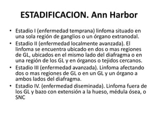 ESTADIFICACION. Ann Harbor
• Estadio I (enfermedad temprana) linfoma situado en
una sola región de ganglios o un órgano extranodal.
• Estadio II (enfermedad localmente avanzada). El
linfoma se encuentra ubicado en dos o mas regiones
de GL, ubicados en el mismo lado del diafragma o en
una región de los GL y en órganos o tejidos cercanos.
• Estadio III (enfermedad avanzada). Linfoma afectando
dos o mas regiones de GL o en un GL y un órgano a
ambos lados del diafragma.
• Estadio IV. (enfermedad diseminada). Linfoma fuera de
los GL y bazo con extensión a la hueso, médula ósea, o
SNC
 