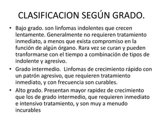 CLASIFICACION SEGÚN GRADO.
• Bajo grado. son linfomas indolentes que crecen
lentamente. Generalmente no requieren tratamiento
inmediato, a menos que exista compromiso en la
función de algún órgano. Rara vez se curan y pueden
tranformarse con el tiempo a combinación de tipos de
indolente y agresivo.
• Grado intermedio. Linfomas de crecimiento rápido con
un patrón agresivo, que requieren tratamiento
inmediato, y con frecuencia son curables.
• Alto grado. Presentan mayor rapidez de crecimiento
que los de grado intermedio, que requieren inmediato
e intensivo tratamiento, y son muy a menudo
incurables
 