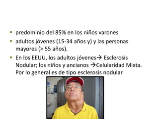  predominio del 85% en los niños varones
 adultos jóvenes (15-34 años y) y las personas
mayores (> 55 años).
 En los EEUU, los adultos jóvenes Esclerosis
Nodular; los niños y ancianos Celularidad Mixta.
Por lo general es de tipo esclerosis nodular
 