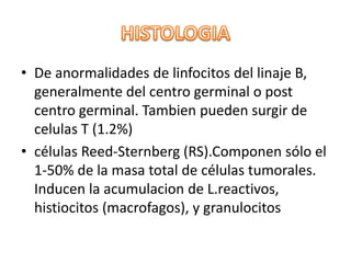 • De anormalidades de linfocitos del linaje B,
generalmente del centro germinal o post
centro germinal. Tambien pueden surgir de
celulas T (1.2%)
• células Reed-Sternberg (RS).Componen sólo el
1-50% de la masa total de células tumorales.
Inducen la acumulacion de L.reactivos,
histiocitos (macrofagos), y granulocitos
 