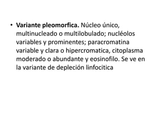 • Variante pleomorfica. Núcleo único,
multinucleado o multilobulado; nucléolos
variables y prominentes; paracromatina
variable y clara o hipercromatica, citoplasma
moderado o abundante y eosinofilo. Se ve en
la variante de depleción linfocitica
 