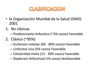 • la Organización Mundial de la Salud (OMS)
2001
1. No clásicas
– Predominante linfocitico (~5% casos) Favorable
2. Clásico (~95%)
– Esclerosis nodular (60 - 80% casos) Favorable
– Linfocitos-rica (5% casos) Favorable
– Celularidad mixta (15 - 30% casos) Favorable
– Deplecion linfocitica(<1% casos) desfavorable
 