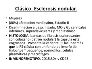 Clásico. Esclerosis nodular.
• Mujeres
• (80%) afectacion mediastino, Estadio II
• Diseminnacion a bazo, hígado, MO y GL cervicales
inferiores, supraclaviculares y mediastínico.
• HISTOLOGIA. bandas de fibrosis esclerosantes
con colágeno (patron nodular) la capsula esta
engrosada. Presenta la variante RS lacunar más
que la RS clásica con un fondo polimorfo de
linfocitos T pequeños, eosinofilos, células
plasmáticas y macrófagos.
• INMUNOFENOTIPO. CD15,30+ y CD45-,
 