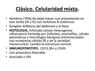 Clásico. Celularidad mixta.
• Hombres (70%) de edad mayor con presentación en
fase tardia (III y IV) con síntomas B sistémicos
• Ganglios linfáticos del abdomen y el bazo
• HISTOLOGIA. Infiltrado celular heterogéneo
inflamatorio formado por linfocitos, eosinofilos, células
plasmáticas y macrófagos benignos entremezclados
con numerosas células RS y de la variedad
mononuclear. Cambia la estructura normal.
• INMUNOFENOTIPO. CD15,30+ y CD45-
• Con pronostico favorable
• Asociado a VIH
 