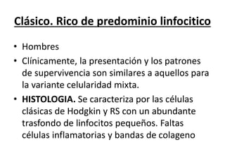 Clásico. Rico de predominio linfocitico
• Hombres
• Clínicamente, la presentación y los patrones
de supervivencia son similares a aquellos para
la variante celularidad mixta.
• HISTOLOGIA. Se caracteriza por las células
clásicas de Hodgkin y RS con un abundante
trasfondo de linfocitos pequeños. Faltas
células inflamatorias y bandas de colageno
 