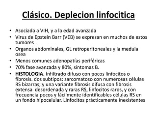 Clásico. Deplecion linfocitica
• Asociada a VIH, y a la edad avanzada
• Virus de Epstein Barr (VEB) se expresan en muchos de estos
tumores
• Organos abdominales, GL retroperitoneales y la medula
osea
• Menos comunes adenopatías periféricas
• 70% fase avanzada y 80%, síntomas B.
• HISTOLOGIA. Infiltrado difuso con pocos linfocitos o
fibrosis. dos subtipos: sarcomatoso con numerosas células
RS bizarras; y una variante fibrosis difusa con fibrosis
extensa desordenada y raras RS, linfocitos raros, y con
frecuencia pocos y fácilmente identificables células RS en
un fondo hipocelular. Linfocitos prácticamente inexistentes
 