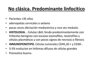 No clásica. Predominante linfocitico
• Pacientes <35 años
• adenopatías cervicales o axilares
• pocas veces afectación mediastinica y rara vez medular.
• HISTOLOGIA. . Celulas L&H, fondo predominantemente con
linfocitos benignos con escasos eosinofilos, neutrofilos y
células plasmáticas y con pocos signos de necrosis o fibrosis
• INMUNOFENOTIPO. Células tumorales CD45,20 + y CD30-.
• 3-5% evolucion en linfomas difusos de células grandes
• Pronostico bueno.
 