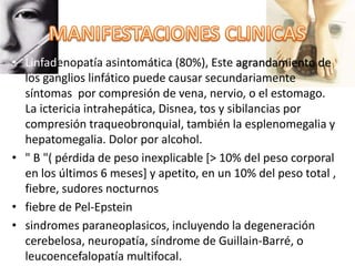 • Linfadenopatía asintomática (80%), Este agrandamiento de
los ganglios linfático puede causar secundariamente
síntomas por compresión de vena, nervio, o el estomago.
La ictericia intrahepática, Disnea, tos y sibilancias por
compresión traqueobronquial, también la esplenomegalia y
hepatomegalia. Dolor por alcohol.
• " B "( pérdida de peso inexplicable [> 10% del peso corporal
en los últimos 6 meses] y apetito, en un 10% del peso total ,
fiebre, sudores nocturnos
• fiebre de Pel-Epstein
• sindromes paraneoplasicos, incluyendo la degeneración
cerebelosa, neuropatía, síndrome de Guillain-Barré, o
leucoencefalopatía multifocal.
 