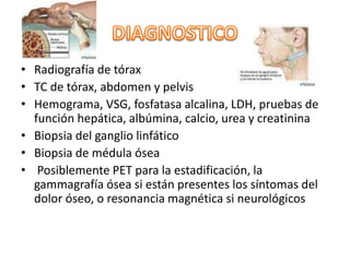 • Radiografía de tórax
• TC de tórax, abdomen y pelvis
• Hemograma, VSG, fosfatasa alcalina, LDH, pruebas de
función hepática, albúmina, calcio, urea y creatinina
• Biopsia del ganglio linfático
• Biopsia de médula ósea
• Posiblemente PET para la estadificación, la
gammagrafía ósea si están presentes los síntomas del
dolor óseo, o resonancia magnética si neurológicos
 