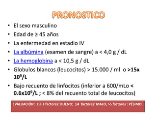 • El sexo masculino
• Edad de ≥ 45 años
• La enfermedad en estadio IV
• La albúmina (examen de sangre) a < 4,0 g / dL
• La hemoglobina a < 10,5 g / dL
• Globulos blancos (leucocitos) > 15.000 / ml o >15x
109/L
• Bajo recuento de linfocitos (inferior a 600/mLo <
0.6x109/L ; < 8% del recuento total de leucocitos)
EVALUACIÓN: 2 a 3 factores: BUENO; 4 factores: MALO, >5 factores : PÉSIMO
 