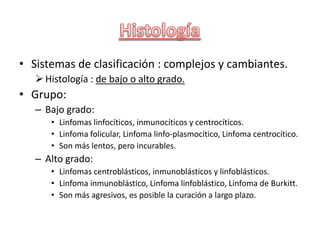 • Sistemas de clasificación : complejos y cambiantes.
Histología : de bajo o alto grado.
• Grupo:
– Bajo grado:
• Linfomas linfocíticos, inmunocíticos y centrocíticos.
• Linfoma folicular, Linfoma linfo-plasmocítico, Linfoma centrocítico.
• Son más lentos, pero incurables.
– Alto grado:
• Linfomas centroblásticos, inmunoblásticos y linfoblásticos.
• Linfoma inmunoblástico, Linfoma linfoblástico, Linfoma de Burkitt.
• Son más agresivos, es posible la curación a largo plazo.
 