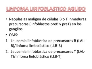 • Neoplasias maligna de células B o T inmaduras
precursoras (linfoblastos preB y preT) en los
ganglios.
• OMS:
1. Leucemia linfoblástica de precursores B (LAL-
B)/linfoma linfoblástico (LLB-B)
2. Leucemia linfoblástica de precursores T (LAL-
T)/linfoma linfoblástico (LLB-T)
 